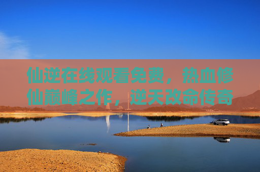 仙逆在线观看免费,热血修仙巅峰之作,逆天改命传奇等你解锁