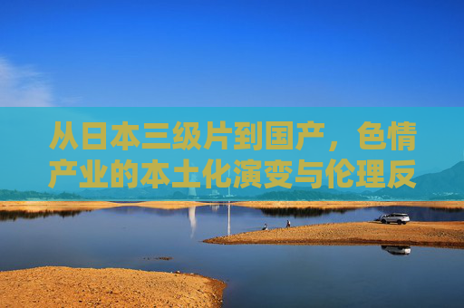 从日本三级片到国产,色情产业的本土化演变与伦理反思