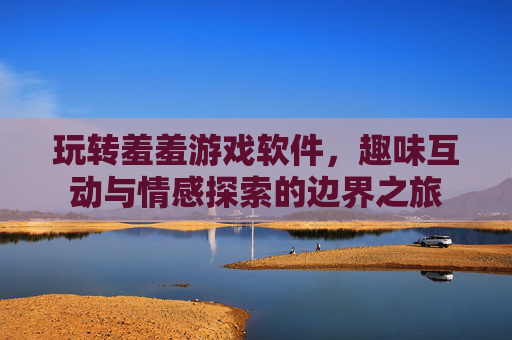 玩转羞羞游戏软件，趣味互动与情感探索的边界之旅