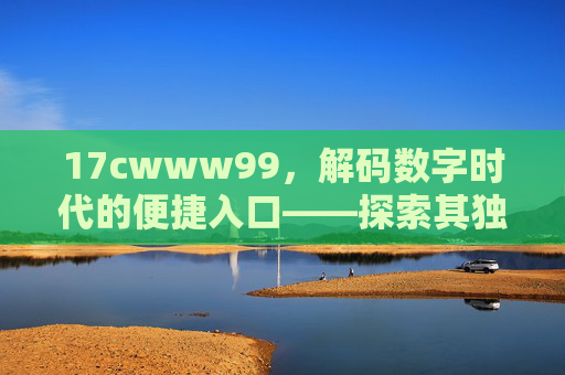 17cwww99，解码数字时代的便捷入口——探索其独特功能与用户价值
