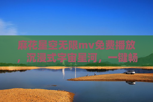 麻花星空无限mv免费播放，沉浸式宇宙星河，一键畅享视听盛宴