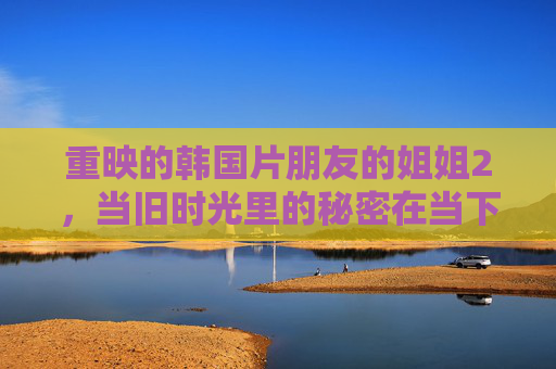 重映的韩国片朋友的姐姐2,当旧时光里的秘密在当下被唤醒