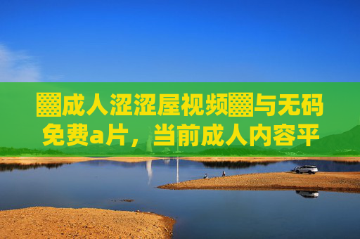 ▓成人涩涩屋视频▓与无码免费a片,当前成人内容平台的内容特征、用户群体及行业发展趋势分析