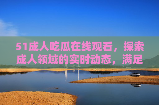 51成人吃瓜在线观看，探索成人领域的实时动态，满足你的好奇心与娱乐需求