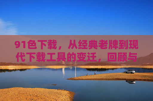 91色下载，从经典老牌到现代下载工具的变迁，回顾与现状分析