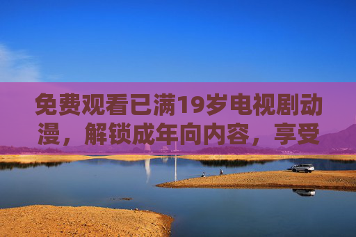 免费观看已满19岁电视剧动漫,解锁成年向内容,享受深度剧情与视觉盛宴