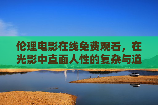 伦理电影在线免费观看，在光影中直面人性的复杂与道德的拷问