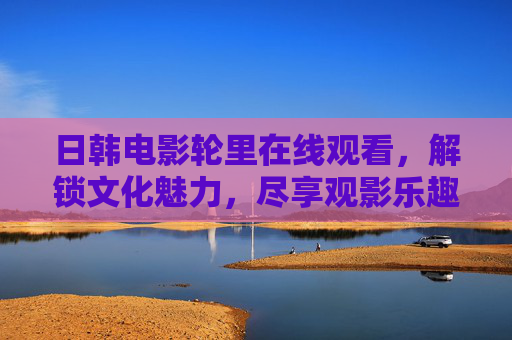 日韩电影轮里在线观看，解锁文化魅力，尽享观影乐趣