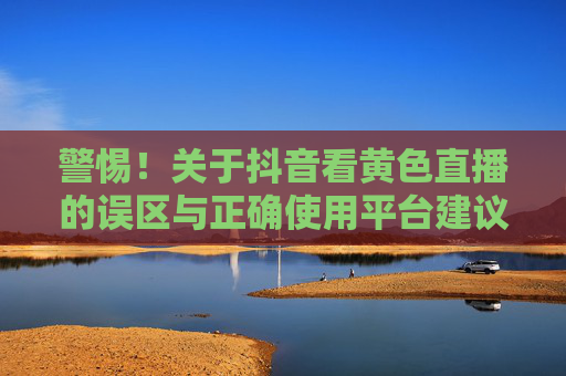 警惕!关于抖音看黄色直播的误区与正确使用平台建议