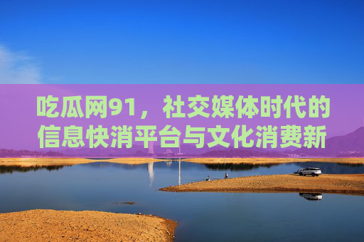 吃瓜网91,社交媒体时代的信息快消平台与文化消费新景观