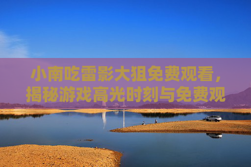 小南吃雷影大狙免费观看，揭秘游戏高光时刻与免费观看的隐藏通道