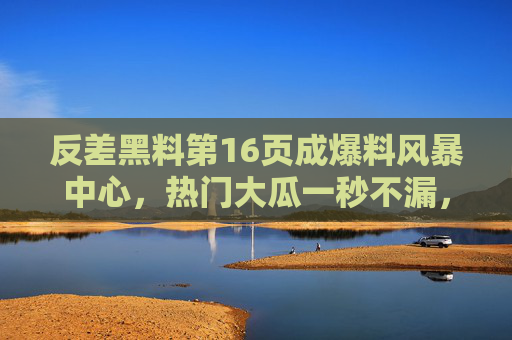 反差黑料第16页成爆料风暴中心，热门大瓜一秒不漏，76吃瓜直击真相！