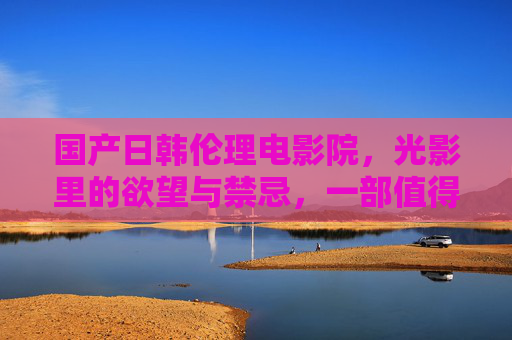 国产日韩伦理电影院，光影里的欲望与禁忌，一部值得深挖的私密世界