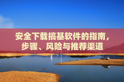 安全下载搞基软件的指南，步骤、风险与推荐渠道