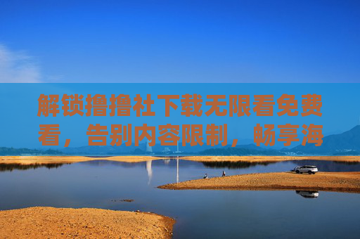 解锁撸撸社下载无限看免费看，告别内容限制，畅享海量优质资源