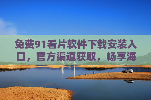 免费91看片软件下载安装入口，官方渠道获取，畅享海量高清影视资源