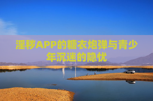淫秽APP的糖衣炮弹与青少年沉迷的隐忧