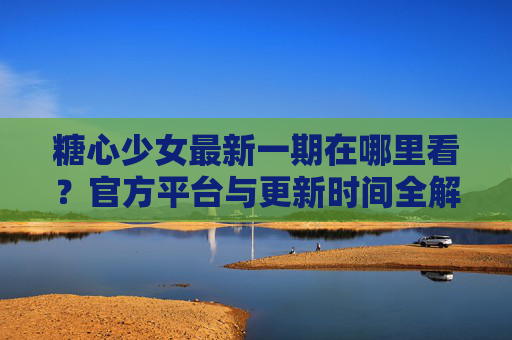 糖心少女最新一期在哪里看？官方平台与更新时间全解析