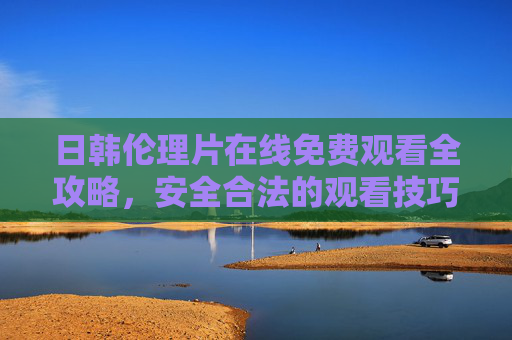 日韩伦理片在线免费观看全攻略，安全合法的观看技巧与资源推荐