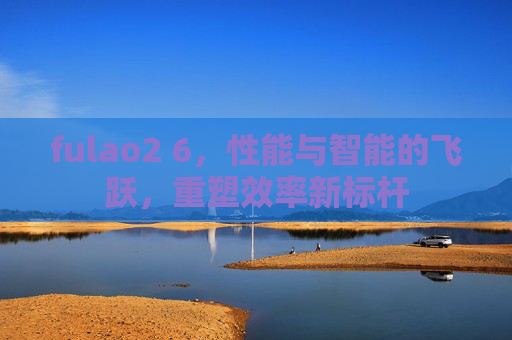 fulao2 6，性能与智能的飞跃，重塑效率新标杆