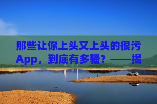 那些让你上头又上头的很污App,到底有多骚?——揭秘低俗内容背后的流量密码与危害