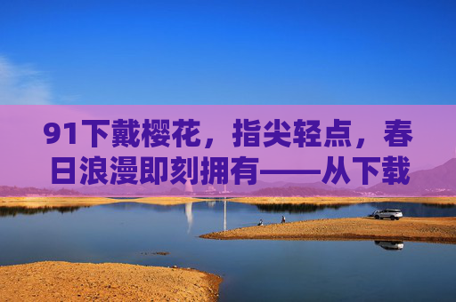91下戴樱花,指尖轻点,春日浪漫即刻拥有——从下载到体验的温馨之旅