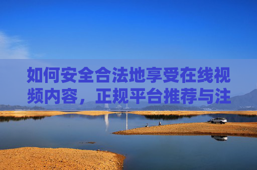 如何安全合法地享受在线视频内容，正规平台推荐与注意事项