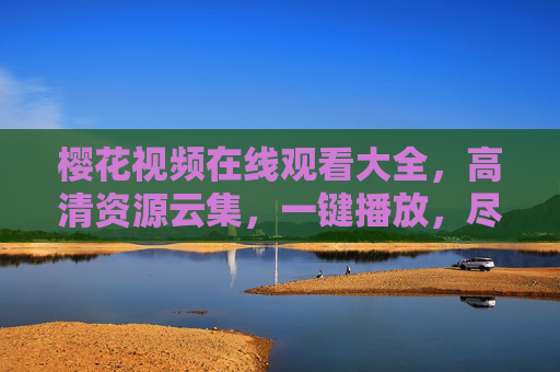 樱花视频在线观看大全，高清资源云集，一键播放，尽享春日浪漫视觉盛宴