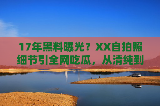 17年黑料曝光？XX自拍照细节引全网吃瓜，从清纯到争议的转折