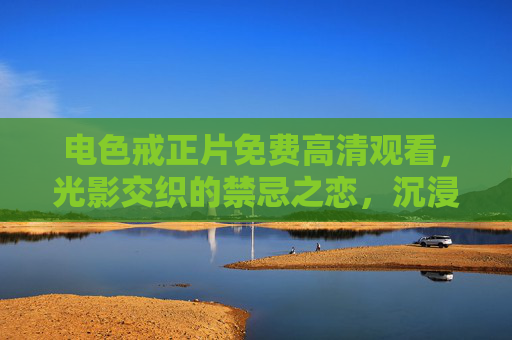 电色戒正片免费高清观看，光影交织的禁忌之恋，沉浸式体验禁忌与救赎的极致张力