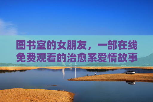 图书室的女朋友，一部在线免费观看的治愈系爱情故事，让阅读与爱共舞