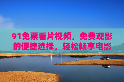 91免票看片视频,免费观影的便捷选择,轻松畅享电影盛宴