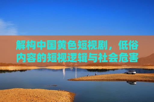 解构中国黄色短视剧,低俗内容的短视逻辑与社会危害