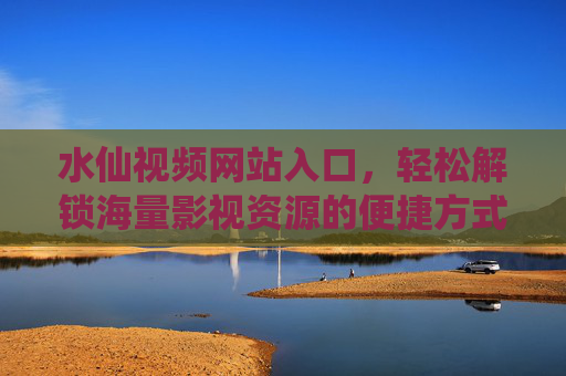 水仙视频网站入口，轻松解锁海量影视资源的便捷方式