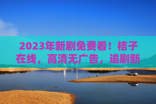 2023年新剧免费看！桔子在线，高清无广告，追剧新选择
