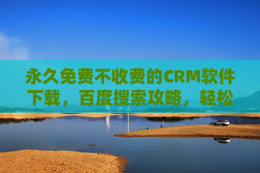 永久免费不收费的CRM软件下载，百度搜索攻略，轻松找到理想工具