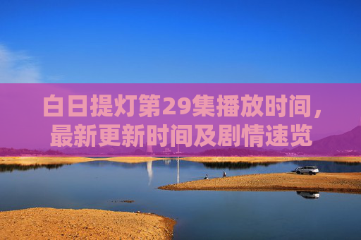 白日提灯第29集播放时间，最新更新时间及剧情速览