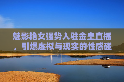 魅影艳女强势入驻金皇直播，引爆虚拟与现实的性感碰撞