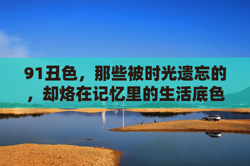 91丑色，那些被时光遗忘的，却烙在记忆里的生活底色