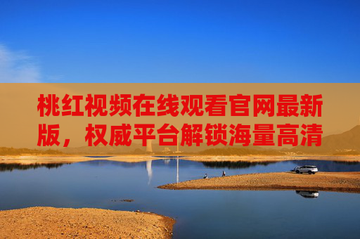 桃红视频在线观看官网最新版，权威平台解锁海量高清内容，畅享视听盛宴的全新体验