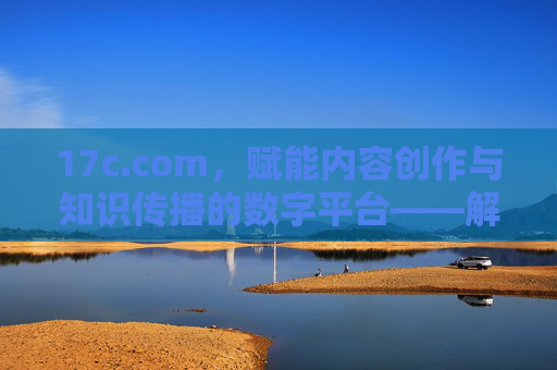 17c.com，赋能内容创作与知识传播的数字平台——解码其作为现代内容与科技融合的先锋力量