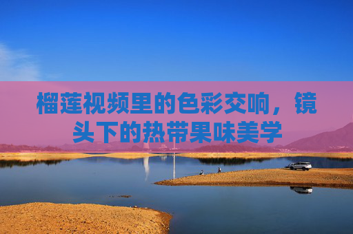 榴莲视频里的色彩交响，镜头下的热带果味美学