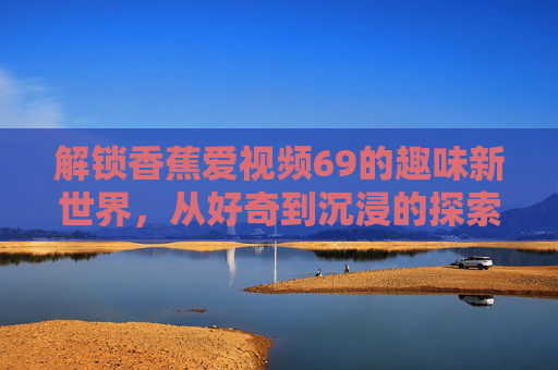 解锁香蕉爱视频69的趣味新世界，从好奇到沉浸的探索之旅