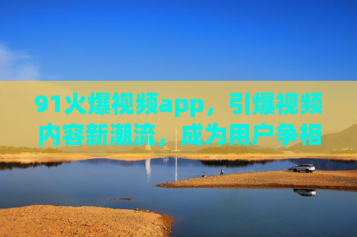 91火爆视频app，引爆视频内容新潮流，成为用户争相下载的热门选择