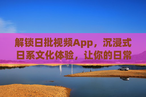 解锁日批视频App，沉浸式日系文化体验，让你的日常更精彩
