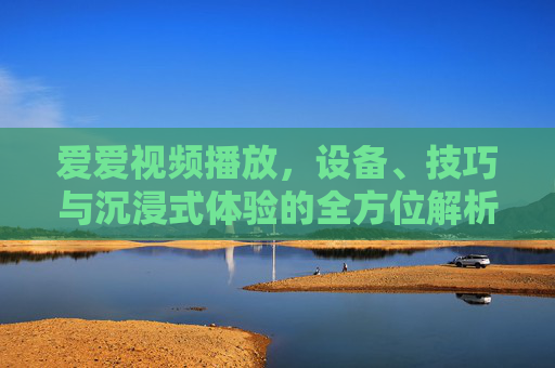 爱爱视频播放，设备、技巧与沉浸式体验的全方位解析