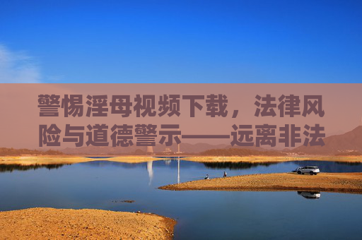 警惕淫母视频下载，法律风险与道德警示——远离非法色情内容，守护网络清朗空间
