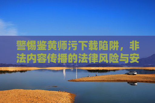 警惕鉴黄师污下载陷阱，非法内容传播的法律风险与安全警示