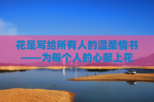 花是写给所有人的温柔情书——为每个人的心献上花