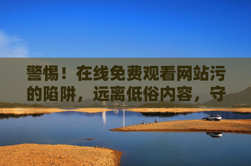 警惕！在线免费观看网站污的陷阱，远离低俗内容，守护身心健康